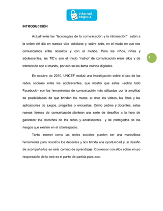 3
INTRODUCCIÓN
Actualmente las “tecnologías de la comunicación y la información” están a
la orden del día en nuestra vida cotidiana y, sobre todo, en el modo en que nos
comunicamos entre nosotros y con el mundo. Para los niños, niñas y
adolescentes, las TIC’s son el modo “nativo” de comunicación entre ellos y de
interacción con el mundo, por eso se los llama nativos digitales.
En octubre de 2010, UNICEF realizó una investigación sobre el uso de las
redes sociales entre los adolescentes, que mostró que estas –sobre todo
Facebook– son las herramientas de comunicación más utilizadas por la amplitud
de posibilidades de que brindan los muros, el chat, los videos, las fotos y las
aplicaciones de juegos, preguntas o encuestas. Como padres y docentes, estas
nuevas formas de comunicación plantean una serie de desafíos a la hora de
garantizar los derechos de los niños y adolescentes y de protegerlos de los
riesgos que existen en el ciberespacio.
Tanto Internet como las redes sociales pueden ser una maravillosa
herramienta para nosotros los decentes y nos brinda una oportunidad y un desafío
de acompañarlos en este camino de aprendizaje. Conversar con ellos sobre el uso
responsable de la web es el punto de partida para eso.
 