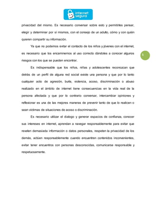 5
privacidad del mismo. Es necesario conversar sobre esto y permitirles pensar,
elegir y determinar por sí mismos, con el consejo de un adulto, cómo y con quién
quieren compartir su información.
Ya que no podemos evitar el contacto de los niños y jóvenes con el internet,
es necesario que los encaminemos al uso correcto dándoles a conocer algunos
riesgos con los que se pueden encontrar.
Es indispensable que los niños, niñas y adolescentes reconozcan que
detrás de un perfil de alguna red social existe una persona y que por lo tanto
cualquier acto de agresión, burla, violencia, acoso, discriminación o abuso
realizado en el ámbito de internet tiene consecuencias en la vida real de la
persona afectada y que por lo contrario conversar, intercambiar opiniones y
reflexionar es una de las mejores maneras de prevenir tanto de que lo realicen o
sean víctimas de situaciones de acoso o discriminación.
Es necesario utilizar el dialogo y generar espacios de confianza, conocer
sus intereses en internet, aprendan a navegar responsablemente para evitar que
revelen demasiada información o datos personales, respeten la privacidad de los
demás, actúen responsablemente cuando encuentren contenidos inconvenientes,
evitar tener encuentros con personas desconocidas, comunicarse responsable y
respetuosamente.
 