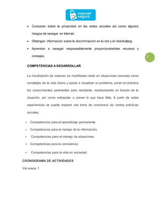 7
 Conozcan sobre la privacidad en las redes sociales así como algunos
riesgos de navegar en Internet.
 Obtengan información sobre la discriminación en la red y el ciberbullyng.
 Aprendan a navegar responsablemente proporcionándoles recursos y
consejos.
COMPETENCIAS A DESARROLLAR
La movilización de saberes se manifiestan tanto en situaciones comunes como
complejas de la vida diaria y ayuda a visualizar un problema, poner en práctica
los conocimientos pertinentes para resolverlo, reestructurarlo en función de la
situación, así como extrapolar o prever lo que hace falta. A partir de estas
experiencias se puede esperar una toma de conciencia de ciertas prácticas
sociales.
 Competencias para el aprendizaje permanente.
 Competencias para el manejo de la información.
 Competencias para el manejo de situaciones
 Competencias para la convivencia.
 Competencias para la vida en sociedad.
CRONOGRAMA DE ACTIVIDADES
Ver anexo 1
 