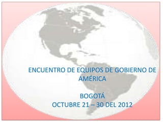 ENCUENTRO DE EQUIPOS DE GOBIERNO DE
              AMÉRICA

             BOGOTÁ
      OCTUBRE 21 – 30 DEL 2012
 