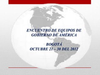 ENCUENTRO DE EQUIPOS DE
  GOBIERNO DE AMÉRICA

       BOGOTÁ
 OCTUBRE 21 – 30 DEL 2012
 