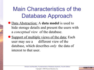 Main Characteristics of the Database Approach Data Abstraction:  A  data model  is used to hide storage details and present the users with a  conceptual view   of the database. Support of multiple views of the data:  Each user may see a  different view of the database, which describes  only   the data of interest to that user. 
