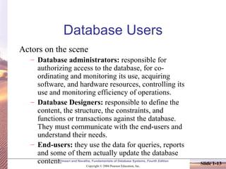 Database Users Actors on the scene Database administrators:  responsible for authorizing access to the database, for co-ordinating and monitoring its use, acquiring software, and hardware resources, controlling its use and monitoring efficiency of operations. Database Designers:  responsible to define the content, the structure, the constraints, and functions or transactions against the database. They must communicate with the end-users and understand their needs. End-users:  they use the data for queries, reports and some of them actually update the database content. 