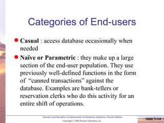 Categories of End-users Casual  : access database occasionally when needed Naïve or Parametric  : they make up a large section of the end-user population. They use previously well-defined functions in the form of  “canned transactions” against the database. Examples are bank-tellers or reservation clerks who do this activity for an entire shift of operations. 