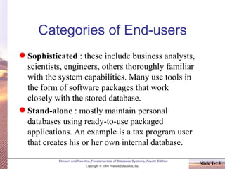 Categories of End-users Sophisticated  : these include business analysts, scientists, engineers, others thoroughly familiar with the system capabilities. Many use tools in the form of software packages that work closely with the stored database. Stand-alone  : mostly maintain personal databases using ready-to-use packaged applications. An example is a tax program user that creates his or her own internal database. 