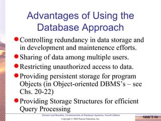 Advantages of Using the Database Approach Controlling redundancy in data storage and in development and maintenence efforts. Sharing of data among multiple users. Restricting unauthorized access to data. Providing persistent storage for program Objects (in Object-oriented DBMS’s – see Chs. 20-22) Providing Storage Structures for efficient Query Processing 