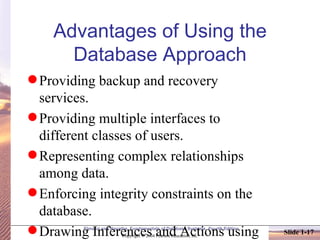 Advantages of Using the Database Approach Providing backup and recovery services. Providing multiple interfaces to different classes of users. Representing complex relationships among data. Enforcing integrity constraints on the database. Drawing Inferences and Actions using rules 