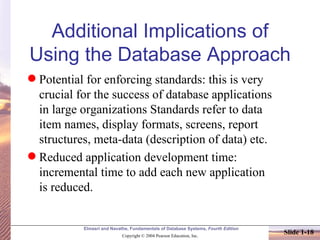 Additional Implications of Using the Database Approach Potential for enforcing standards: this is very crucial for the success of database applications in large organizations Standards refer to data item names, display formats, screens, report structures, meta-data (description of data) etc. Reduced application development time: incremental time to add each new application is reduced. 