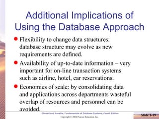Additional Implications of Using the Database Approach Flexibility to change data structures: database structure may evolve as new requirements are defined.  Availability of up-to-date information – very important for on-line transaction systems such as airline, hotel, car reservations. Economies of scale: by consolidating data and applications across departments wasteful overlap of resources and personnel can be avoided. 