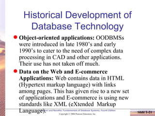 Historical Development of Database Technology Object-oriented applications:  OODBMSs were introduced in late 1980’s and early 1990’s to cater to the need of complex data processing in CAD and other applications. Their use has not taken off much. Data on the Web and E-commerce Applications:  Web contains data in HTML (Hypertext markup language) with links among pages. This has given rise to a new set of applications and E-commerce is using new standards like XML (eXtended  Markup Language). 