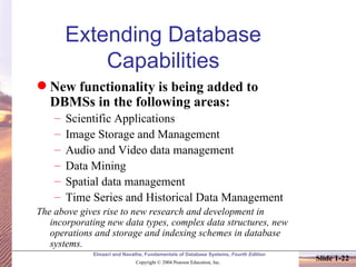 Extending Database Capabilities New functionality is being added to DBMSs in the following areas: Scientific Applications Image Storage and Management Audio and Video data management Data Mining Spatial data management Time Series and Historical Data Management The above gives rise to new research and development in incorporating new data types, complex data structures, new operations and storage and indexing schemes in database systems.   