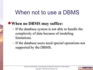 When not to use a DBMS When no DBMS may suffice: If the database system is not able to handle the complexity of data because of modeling limitations If the database users need special operations not supported by the DBMS. 