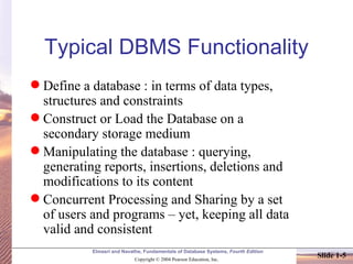 Typical DBMS Functionality Define a database : in terms of data types, structures and constraints Construct or Load the Database on a secondary storage medium Manipulating the database : querying, generating reports, insertions, deletions and modifications to its content Concurrent Processing and Sharing by a set of users and programs – yet, keeping all data valid and consistent 