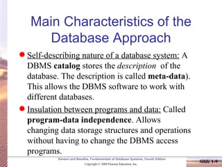 Main Characteristics of the Database Approach Self-describing nature of a database system:  A DBMS  catalog  stores the  description   of the database. The description is called  meta-data ). This allows the DBMS software to work with different databases. Insulation between programs and data:  Called  program-data independence . Allows changing data storage structures and operations without having to change the DBMS access programs. 