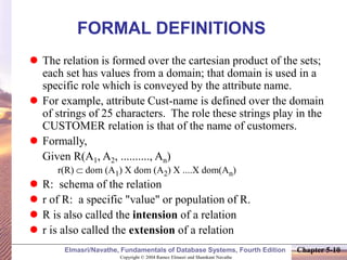 Copyright © 2004 Ramez Elmasri and Shamkant Navathe
Elmasri/Navathe, Fundamentals of Database Systems, Fourth Edition Chapter 5-10
FORMAL DEFINITIONS
 The relation is formed over the cartesian product of the sets;
each set has values from a domain; that domain is used in a
specific role which is conveyed by the attribute name.
 For example, attribute Cust-name is defined over the domain
of strings of 25 characters. The role these strings play in the
CUSTOMER relation is that of the name of customers.
 Formally,
Given R(A1, A2, .........., An)
r(R)  dom (A1) X dom (A2) X ....X dom(An)
 R: schema of the relation
 r of R: a specific "value" or population of R.
 R is also called the intension of a relation
 r is also called the extension of a relation
 