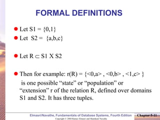 Copyright © 2004 Ramez Elmasri and Shamkant Navathe
Elmasri/Navathe, Fundamentals of Database Systems, Fourth Edition Chapter 5-11
FORMAL DEFINITIONS
 Let S1 = {0,1}
 Let S2 = {a,b,c}
 Let R  S1 X S2
 Then for example: r(R) = {<0,a> , <0,b> , <1,c> }
is one possible “state” or “population” or
“extension” r of the relation R, defined over domains
S1 and S2. It has three tuples.
 