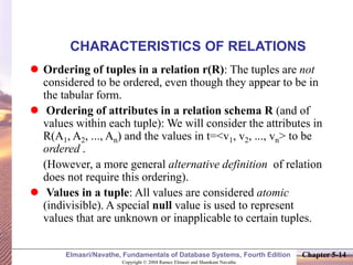 Copyright © 2004 Ramez Elmasri and Shamkant Navathe
Elmasri/Navathe, Fundamentals of Database Systems, Fourth Edition Chapter 5-14
CHARACTERISTICS OF RELATIONS
 Ordering of tuples in a relation r(R): The tuples are not
considered to be ordered, even though they appear to be in
the tabular form.
 Ordering of attributes in a relation schema R (and of
values within each tuple): We will consider the attributes in
R(A1, A2, ..., An) and the values in t=<v1, v2, ..., vn> to be
ordered .
(However, a more general alternative definition of relation
does not require this ordering).
 Values in a tuple: All values are considered atomic
(indivisible). A special null value is used to represent
values that are unknown or inapplicable to certain tuples.
 