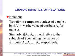 Copyright © 2004 Ramez Elmasri and Shamkant Navathe
Elmasri/Navathe, Fundamentals of Database Systems, Fourth Edition Chapter 5-15
CHARACTERISTICS OF RELATIONS
Notation:
- We refer to component values of a tuple t
by t[Ai] = vi (the value of attribute Ai for
tuple t).
Similarly, t[Au, Av, ..., Aw] refers to the
subtuple of t containing the values of
attributes Au, Av, ..., Aw, respectively.
 