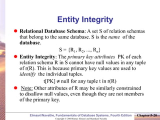 Copyright © 2004 Ramez Elmasri and Shamkant Navathe
Elmasri/Navathe, Fundamentals of Database Systems, Fourth Edition Chapter 5-20
Entity Integrity
 Relational Database Schema: A set S of relation schemas
that belong to the same database. S is the name of the
database.
S = {R1, R2, ..., Rn}
 Entity Integrity: The primary key attributes PK of each
relation schema R in S cannot have null values in any tuple
of r(R). This is because primary key values are used to
identify the individual tuples.
t[PK]  null for any tuple t in r(R)
 Note: Other attributes of R may be similarly constrained
to disallow null values, even though they are not members
of the primary key.
 