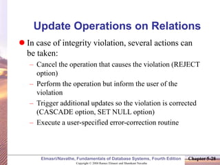 Copyright © 2004 Ramez Elmasri and Shamkant Navathe
Elmasri/Navathe, Fundamentals of Database Systems, Fourth Edition Chapter 5-28
Update Operations on Relations
 In case of integrity violation, several actions can
be taken:
– Cancel the operation that causes the violation (REJECT
option)
– Perform the operation but inform the user of the
violation
– Trigger additional updates so the violation is corrected
(CASCADE option, SET NULL option)
– Execute a user-specified error-correction routine
 