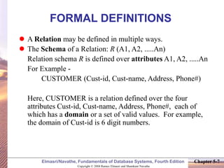 Copyright © 2004 Ramez Elmasri and Shamkant Navathe
Elmasri/Navathe, Fundamentals of Database Systems, Fourth Edition Chapter 5-7
FORMAL DEFINITIONS
 A Relation may be defined in multiple ways.
 The Schema of a Relation: R (A1, A2, .....An)
Relation schema R is defined over attributes A1, A2, .....An
For Example -
CUSTOMER (Cust-id, Cust-name, Address, Phone#)
Here, CUSTOMER is a relation defined over the four
attributes Cust-id, Cust-name, Address, Phone#, each of
which has a domain or a set of valid values. For example,
the domain of Cust-id is 6 digit numbers.
 