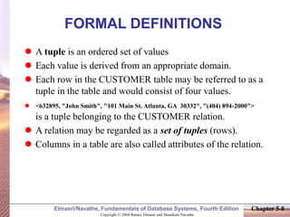 Copyright © 2004 Ramez Elmasri and Shamkant Navathe
Elmasri/Navathe, Fundamentals of Database Systems, Fourth Edition Chapter 5-8
FORMAL DEFINITIONS
 A tuple is an ordered set of values
 Each value is derived from an appropriate domain.
 Each row in the CUSTOMER table may be referred to as a
tuple in the table and would consist of four values.
 <632895, "John Smith", "101 Main St. Atlanta, GA 30332", "(404) 894-2000">
is a tuple belonging to the CUSTOMER relation.
 A relation may be regarded as a set of tuples (rows).
 Columns in a table are also called attributes of the relation.
 