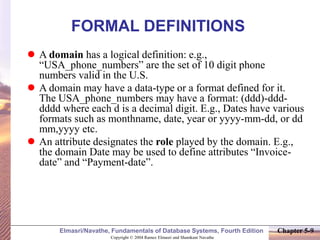 Copyright © 2004 Ramez Elmasri and Shamkant Navathe
Elmasri/Navathe, Fundamentals of Database Systems, Fourth Edition Chapter 5-9
FORMAL DEFINITIONS
 A domain has a logical definition: e.g.,
“USA_phone_numbers” are the set of 10 digit phone
numbers valid in the U.S.
 A domain may have a data-type or a format defined for it.
The USA_phone_numbers may have a format: (ddd)-ddd-
dddd where each d is a decimal digit. E.g., Dates have various
formats such as monthname, date, year or yyyy-mm-dd, or dd
mm,yyyy etc.
 An attribute designates the role played by the domain. E.g.,
the domain Date may be used to define attributes “Invoice-
date” and “Payment-date”.
 
