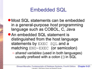 Embedded SQL Most SQL statements can be embedded in a general-purpose  host  programming language such as COBOL, C, Java An embedded SQL statement is distinguished from the host language statements by  EXEC SQL  and a matching  END-EXEC  (or semicolon) shared variables  (used in both languages) usually prefixed with a colon (:) in SQL 