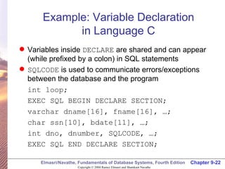 Example: Variable Declaration in Language C Variables inside  DECLARE  are shared and can appear  (while prefixed by a colon) in SQL statements SQLCODE  is used to communicate errors/exceptions between the database and the program int loop; EXEC SQL BEGIN DECLARE SECTION; varchar dname[16], fname[16], …; char ssn[10], bdate[11], …; int dno, dnumber, SQLCODE, …; EXEC SQL END DECLARE SECTION; 