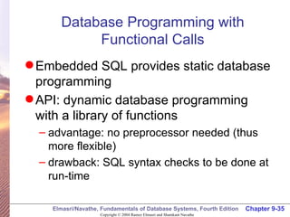 Database Programming with Functional Calls Embedded SQL provides static database programming API: dynamic database programming with a library of functions advantage: no preprocessor needed (thus more flexible) drawback: SQL syntax checks to be done at run-time 