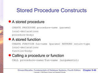 Stored Procedure Constructs A stored procedure CREATE PROCEDURE procedure-name (params) local-declarations procedure-body; A stored function CREATE FUNCTION fun-name (params) RETRUNS return-type local-declarations function-body; Calling a procedure or function CALL procedure-name/fun-name (arguments); 