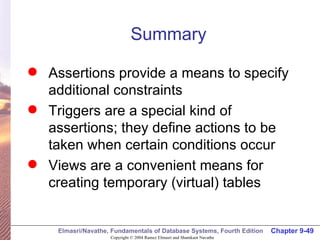 Summary Assertions provide a means to specify additional constraints Triggers are a special kind of assertions; they define actions to be taken when certain conditions occur Views are a convenient means for creating temporary (virtual) tables 