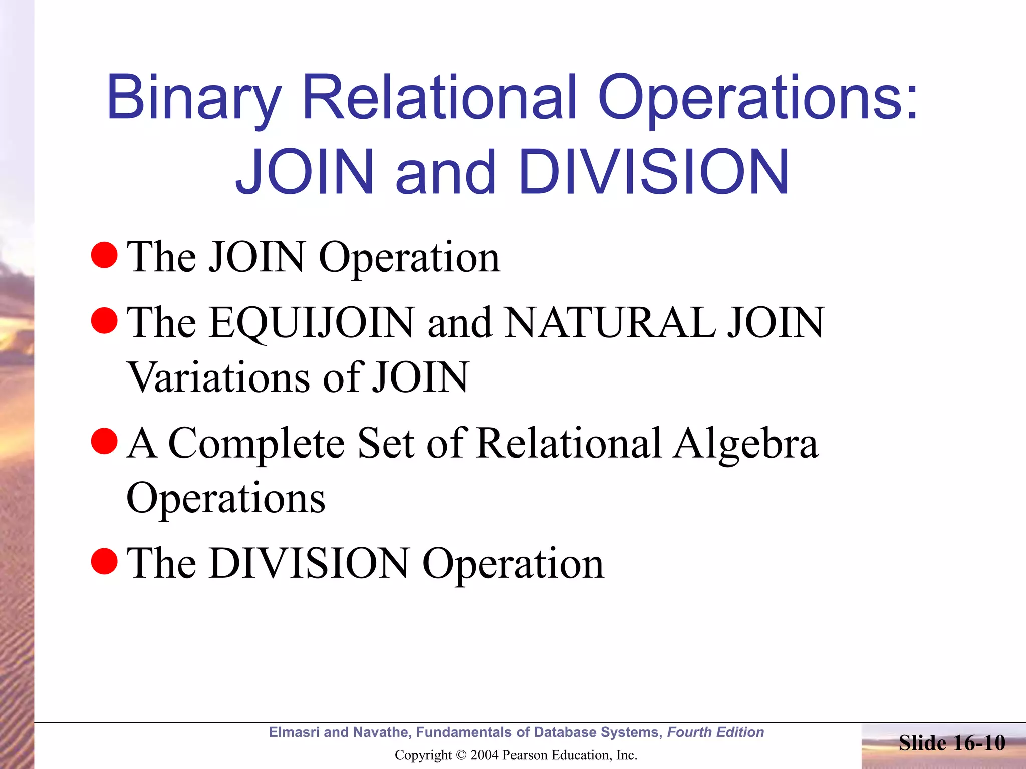 Elmasri and Navathe, Fundamentals of Database Systems, Fourth Edition
Copyright © 2004 Pearson Education, Inc.
Slide 16-10
Binary Relational Operations:
JOIN and DIVISION
The JOIN Operation
The EQUIJOIN and NATURAL JOIN
Variations of JOIN
A Complete Set of Relational Algebra
Operations
The DIVISION Operation
 