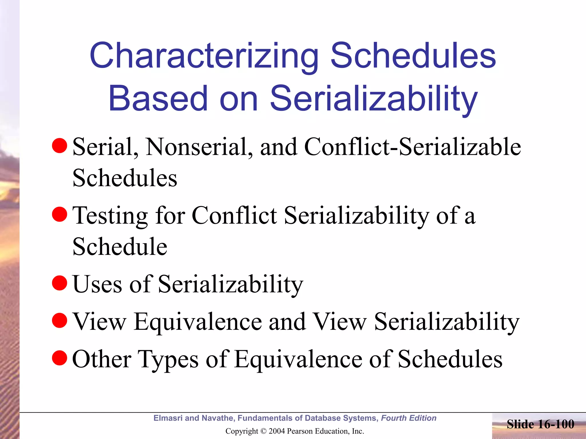 Elmasri and Navathe, Fundamentals of Database Systems, Fourth Edition
Copyright © 2004 Pearson Education, Inc.
Slide 16-100
Characterizing Schedules
Based on Serializability
Serial, Nonserial, and Conflict-Serializable
Schedules
Testing for Conflict Serializability of a
Schedule
Uses of Serializability
View Equivalence and View Serializability
Other Types of Equivalence of Schedules
 