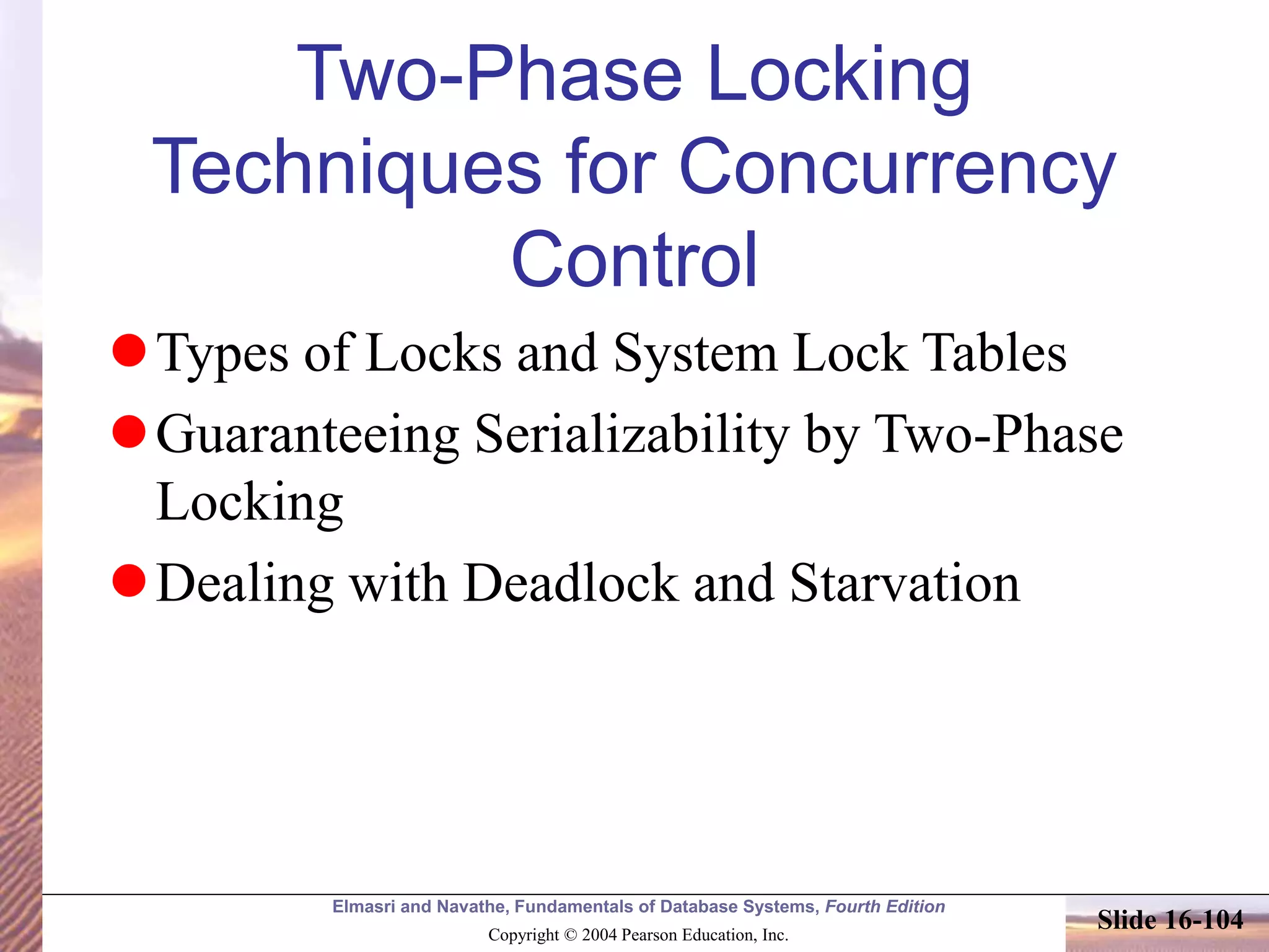 Elmasri and Navathe, Fundamentals of Database Systems, Fourth Edition
Copyright © 2004 Pearson Education, Inc.
Slide 16-104
Two-Phase Locking
Techniques for Concurrency
Control
Types of Locks and System Lock Tables
Guaranteeing Serializability by Two-Phase
Locking
Dealing with Deadlock and Starvation
 