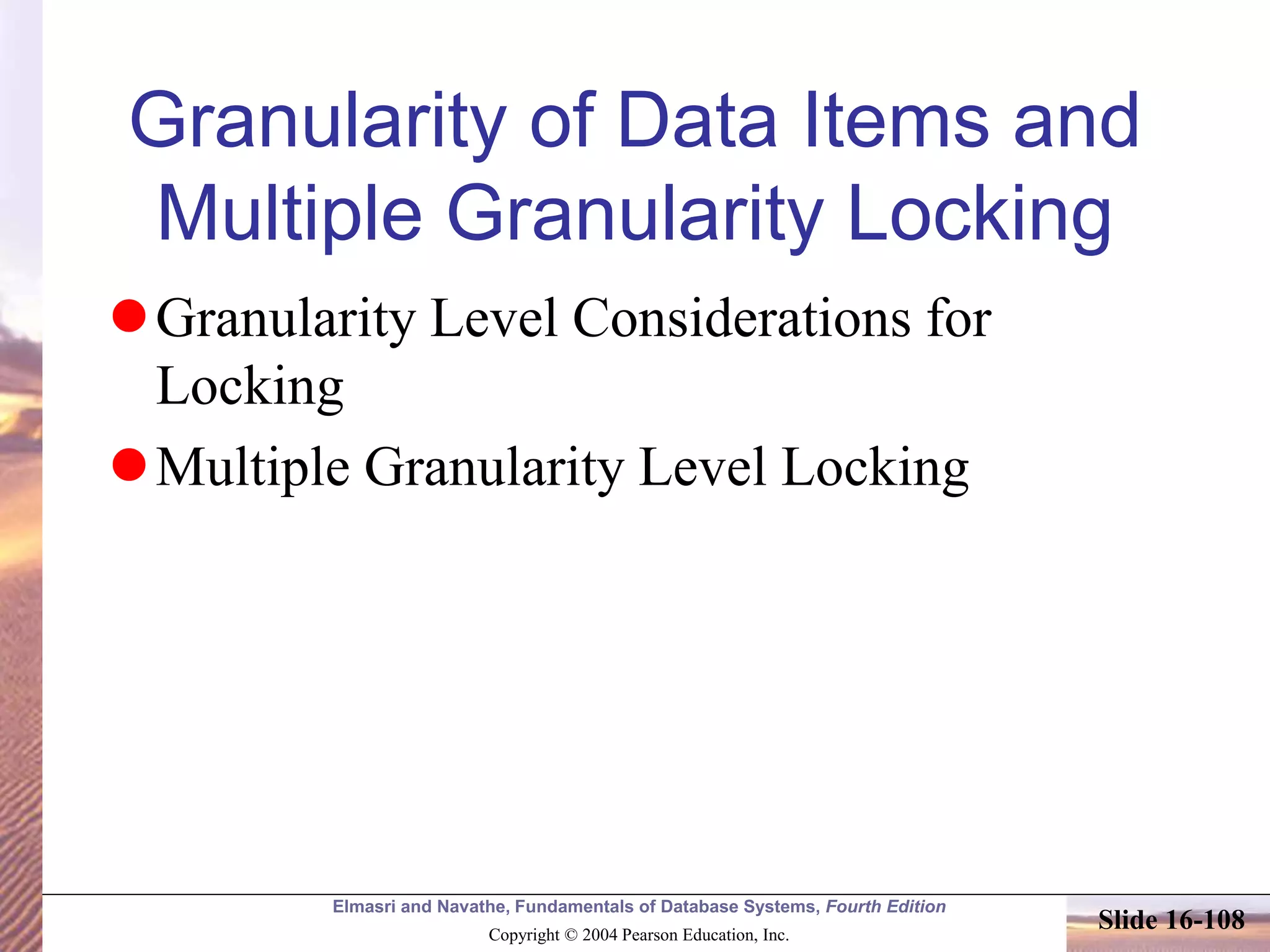 Elmasri and Navathe, Fundamentals of Database Systems, Fourth Edition
Copyright © 2004 Pearson Education, Inc.
Slide 16-108
Granularity of Data Items and
Multiple Granularity Locking
Granularity Level Considerations for
Locking
Multiple Granularity Level Locking
 