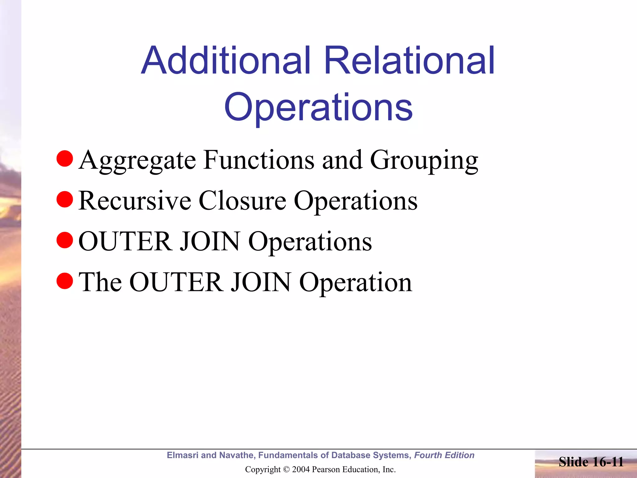 Elmasri and Navathe, Fundamentals of Database Systems, Fourth Edition
Copyright © 2004 Pearson Education, Inc.
Slide 16-11
Additional Relational
Operations
Aggregate Functions and Grouping
Recursive Closure Operations
OUTER JOIN Operations
The OUTER JOIN Operation
 