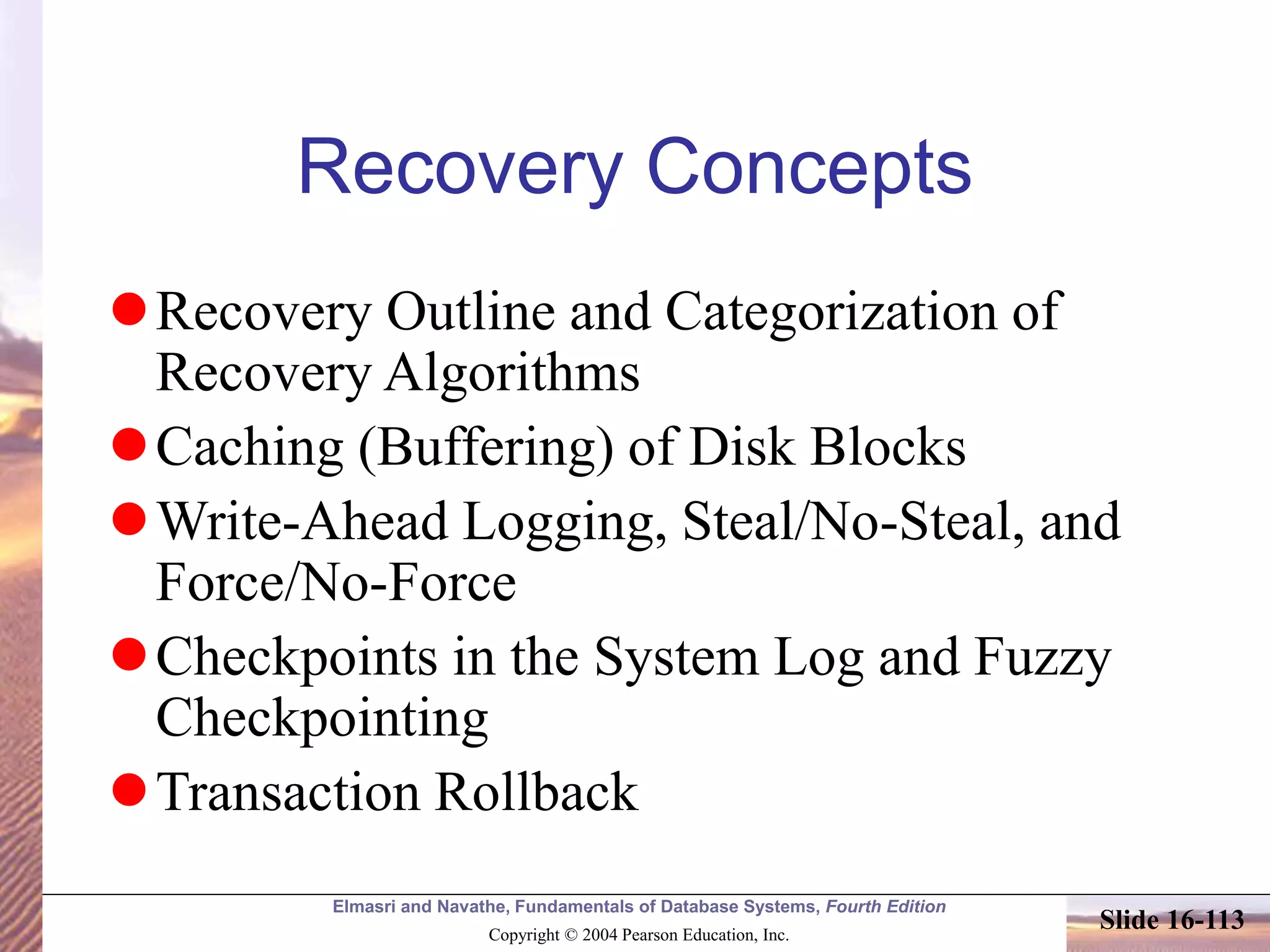 Elmasri and Navathe, Fundamentals of Database Systems, Fourth Edition
Copyright © 2004 Pearson Education, Inc.
Slide 16-113
Recovery Concepts
Recovery Outline and Categorization of
Recovery Algorithms
Caching (Buffering) of Disk Blocks
Write-Ahead Logging, Steal/No-Steal, and
Force/No-Force
Checkpoints in the System Log and Fuzzy
Checkpointing
Transaction Rollback
 