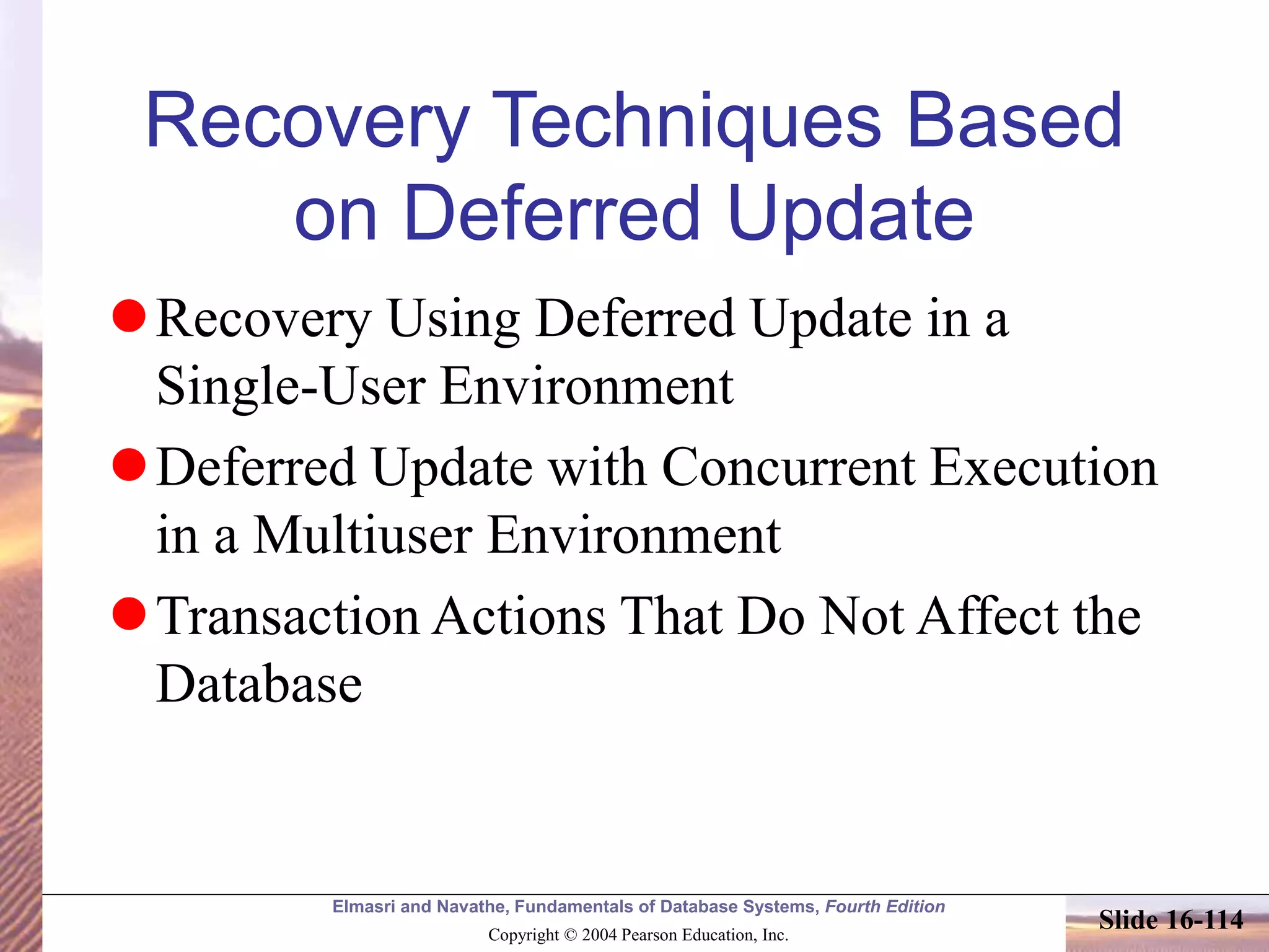 Elmasri and Navathe, Fundamentals of Database Systems, Fourth Edition
Copyright © 2004 Pearson Education, Inc.
Slide 16-114
Recovery Techniques Based
on Deferred Update
Recovery Using Deferred Update in a
Single-User Environment
Deferred Update with Concurrent Execution
in a Multiuser Environment
Transaction Actions That Do Not Affect the
Database
 
