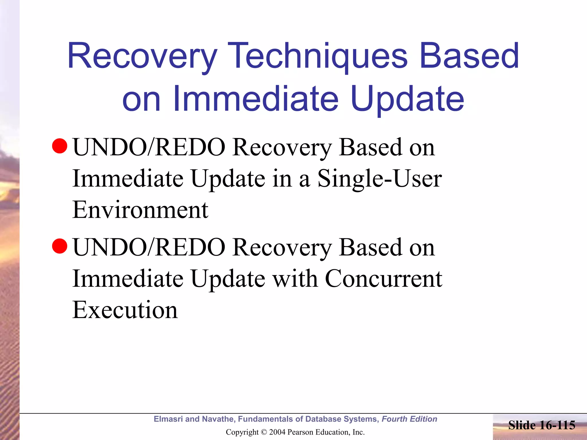 Elmasri and Navathe, Fundamentals of Database Systems, Fourth Edition
Copyright © 2004 Pearson Education, Inc.
Slide 16-115
Recovery Techniques Based
on Immediate Update
UNDO/REDO Recovery Based on
Immediate Update in a Single-User
Environment
UNDO/REDO Recovery Based on
Immediate Update with Concurrent
Execution
 