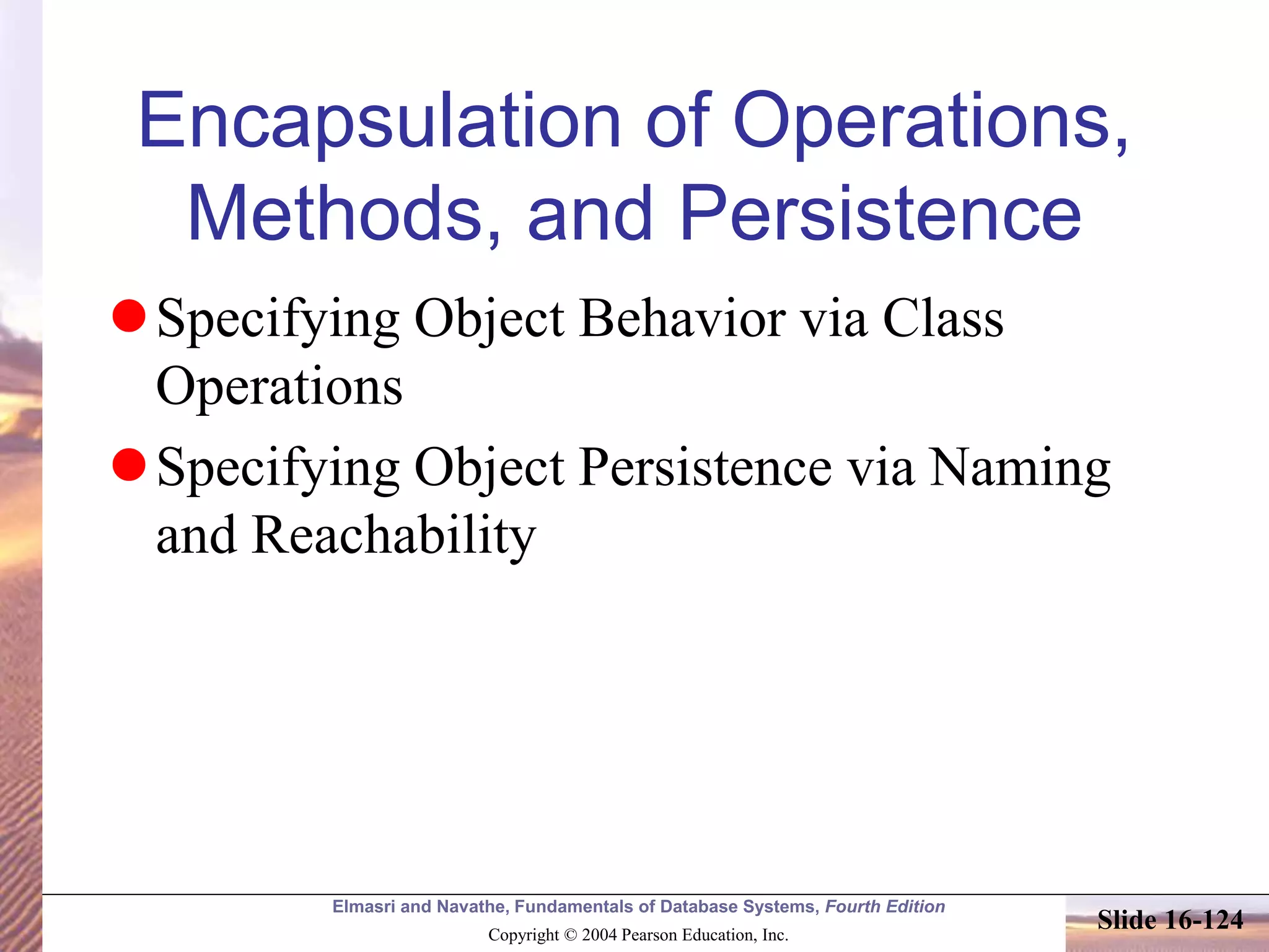 Elmasri and Navathe, Fundamentals of Database Systems, Fourth Edition
Copyright © 2004 Pearson Education, Inc.
Slide 16-124
Encapsulation of Operations,
Methods, and Persistence
Specifying Object Behavior via Class
Operations
Specifying Object Persistence via Naming
and Reachability
 