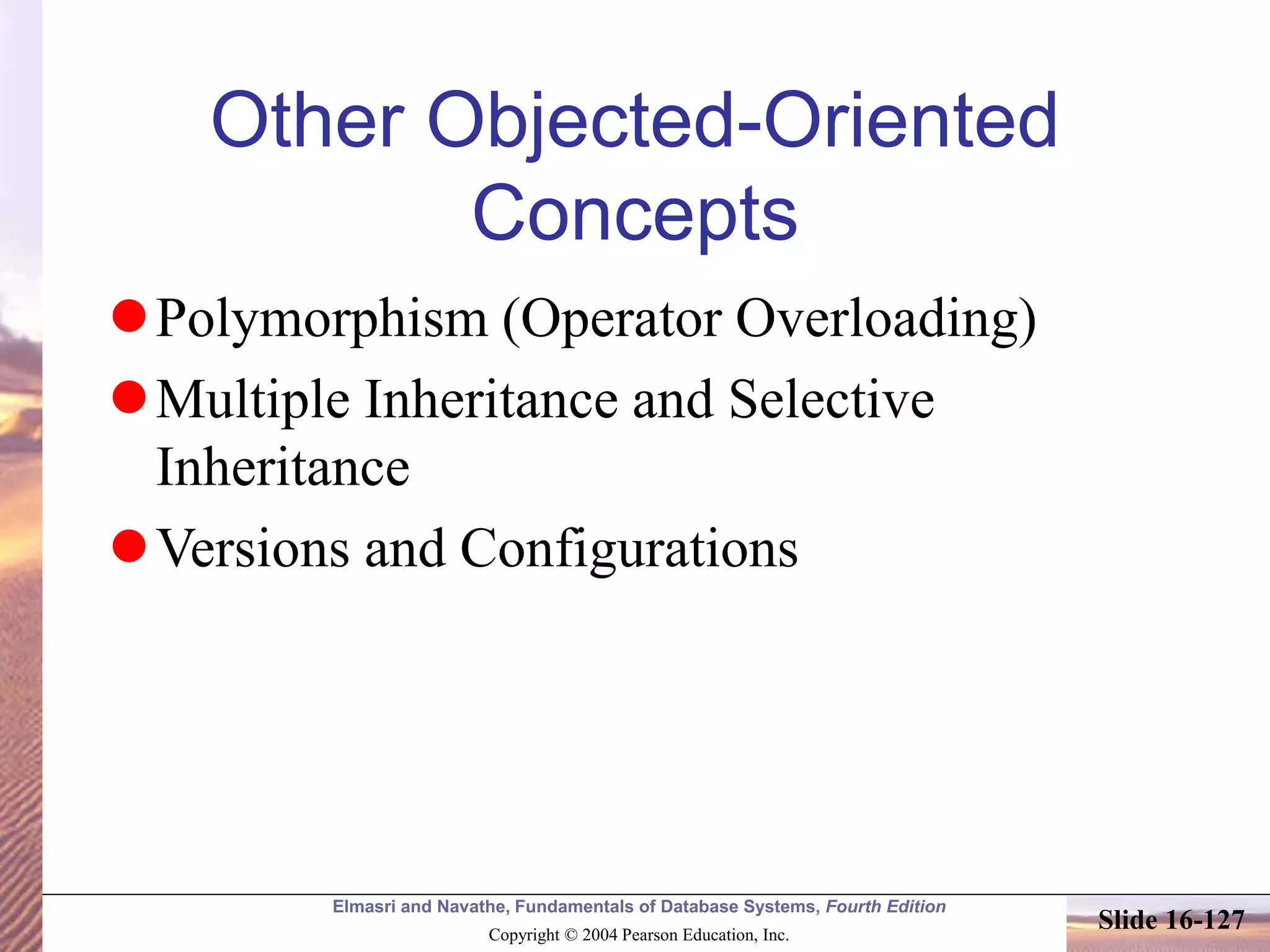 Elmasri and Navathe, Fundamentals of Database Systems, Fourth Edition
Copyright © 2004 Pearson Education, Inc.
Slide 16-127
Other Objected-Oriented
Concepts
Polymorphism (Operator Overloading)
Multiple Inheritance and Selective
Inheritance
Versions and Configurations
 