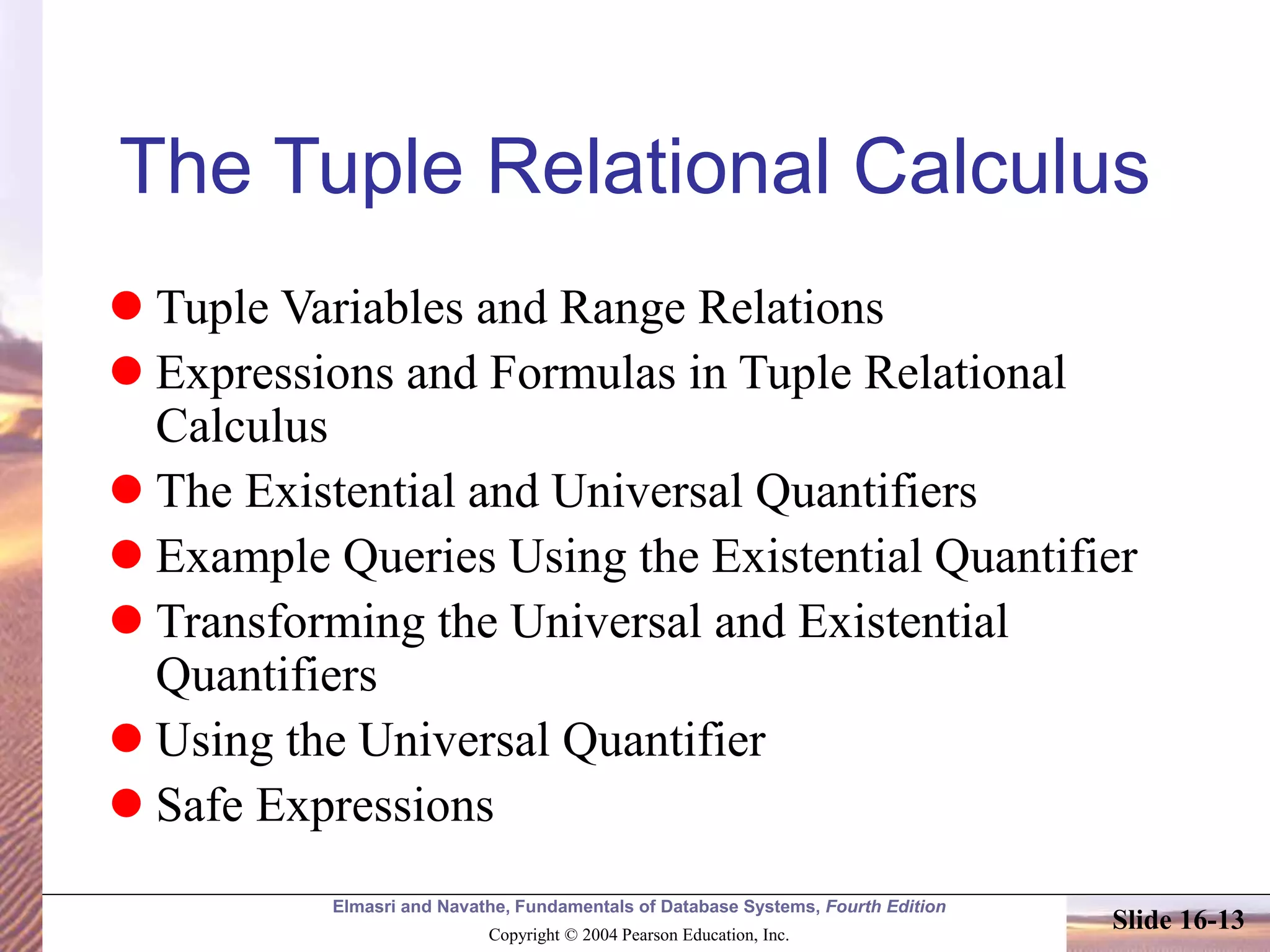 Elmasri and Navathe, Fundamentals of Database Systems, Fourth Edition
Copyright © 2004 Pearson Education, Inc.
Slide 16-13
The Tuple Relational Calculus
 Tuple Variables and Range Relations
 Expressions and Formulas in Tuple Relational
Calculus
 The Existential and Universal Quantifiers
 Example Queries Using the Existential Quantifier
 Transforming the Universal and Existential
Quantifiers
 Using the Universal Quantifier
 Safe Expressions
 