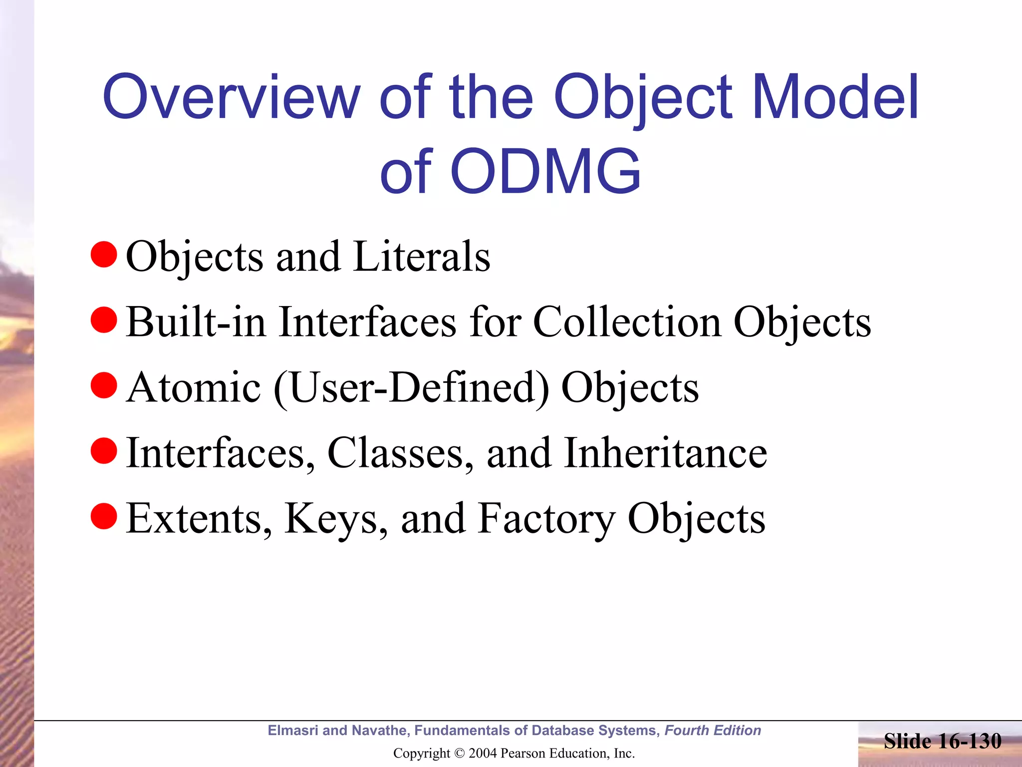Elmasri and Navathe, Fundamentals of Database Systems, Fourth Edition
Copyright © 2004 Pearson Education, Inc.
Slide 16-130
Overview of the Object Model
of ODMG
Objects and Literals
Built-in Interfaces for Collection Objects
Atomic (User-Defined) Objects
Interfaces, Classes, and Inheritance
Extents, Keys, and Factory Objects
 