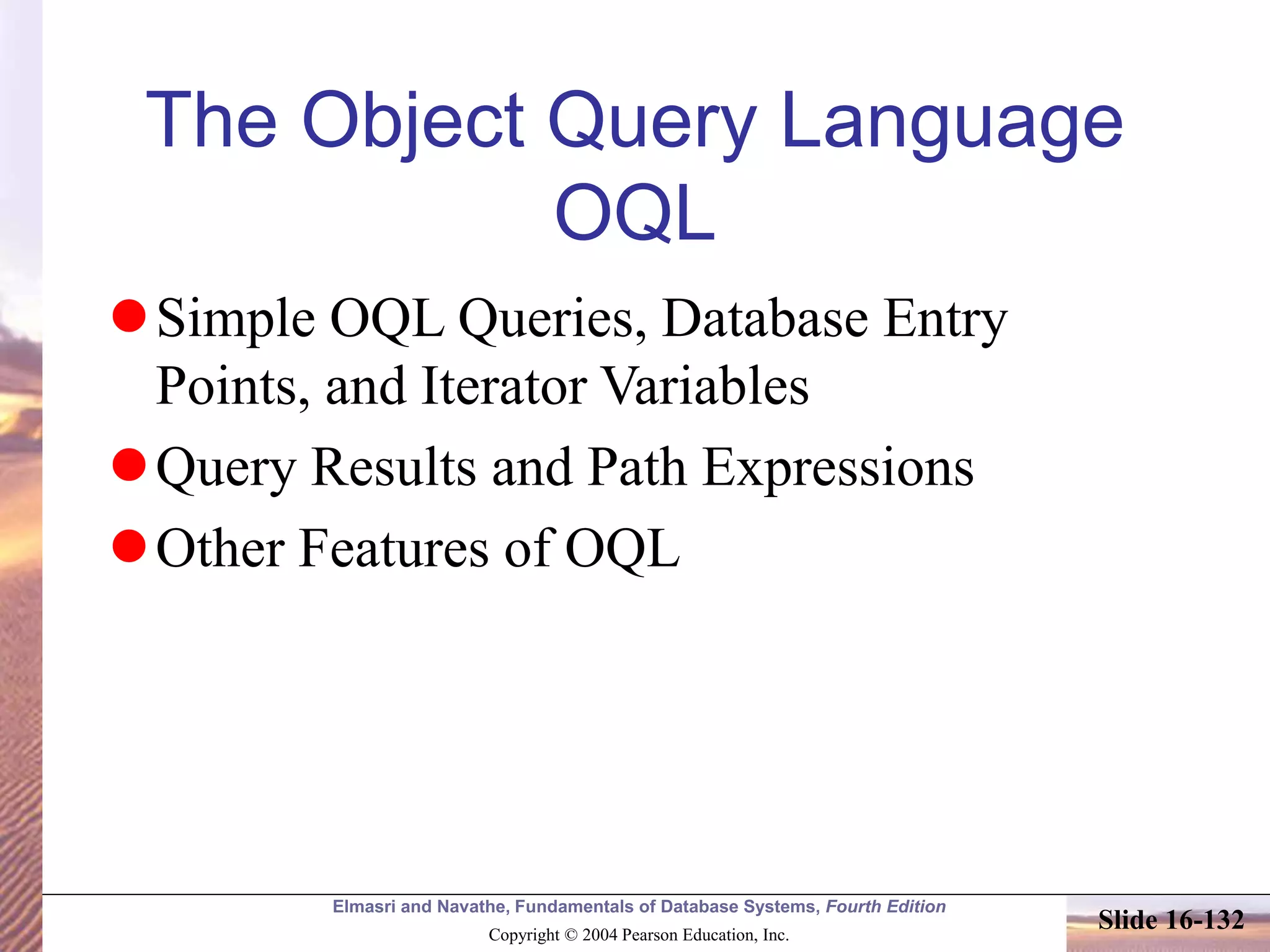 Elmasri and Navathe, Fundamentals of Database Systems, Fourth Edition
Copyright © 2004 Pearson Education, Inc.
Slide 16-132
The Object Query Language
OQL
Simple OQL Queries, Database Entry
Points, and Iterator Variables
Query Results and Path Expressions
Other Features of OQL
 