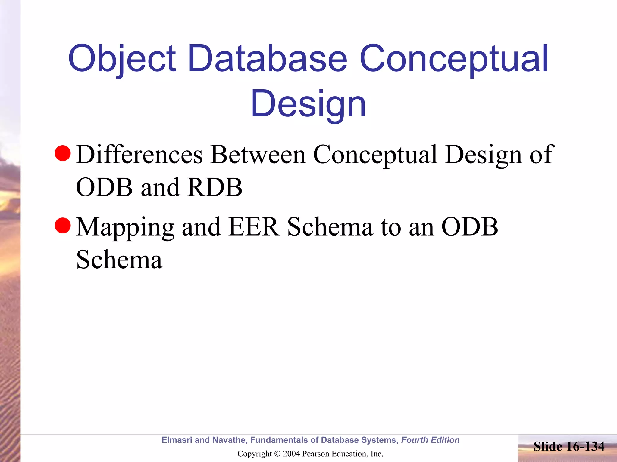 Elmasri and Navathe, Fundamentals of Database Systems, Fourth Edition
Copyright © 2004 Pearson Education, Inc.
Slide 16-134
Object Database Conceptual
Design
Differences Between Conceptual Design of
ODB and RDB
Mapping and EER Schema to an ODB
Schema
 
