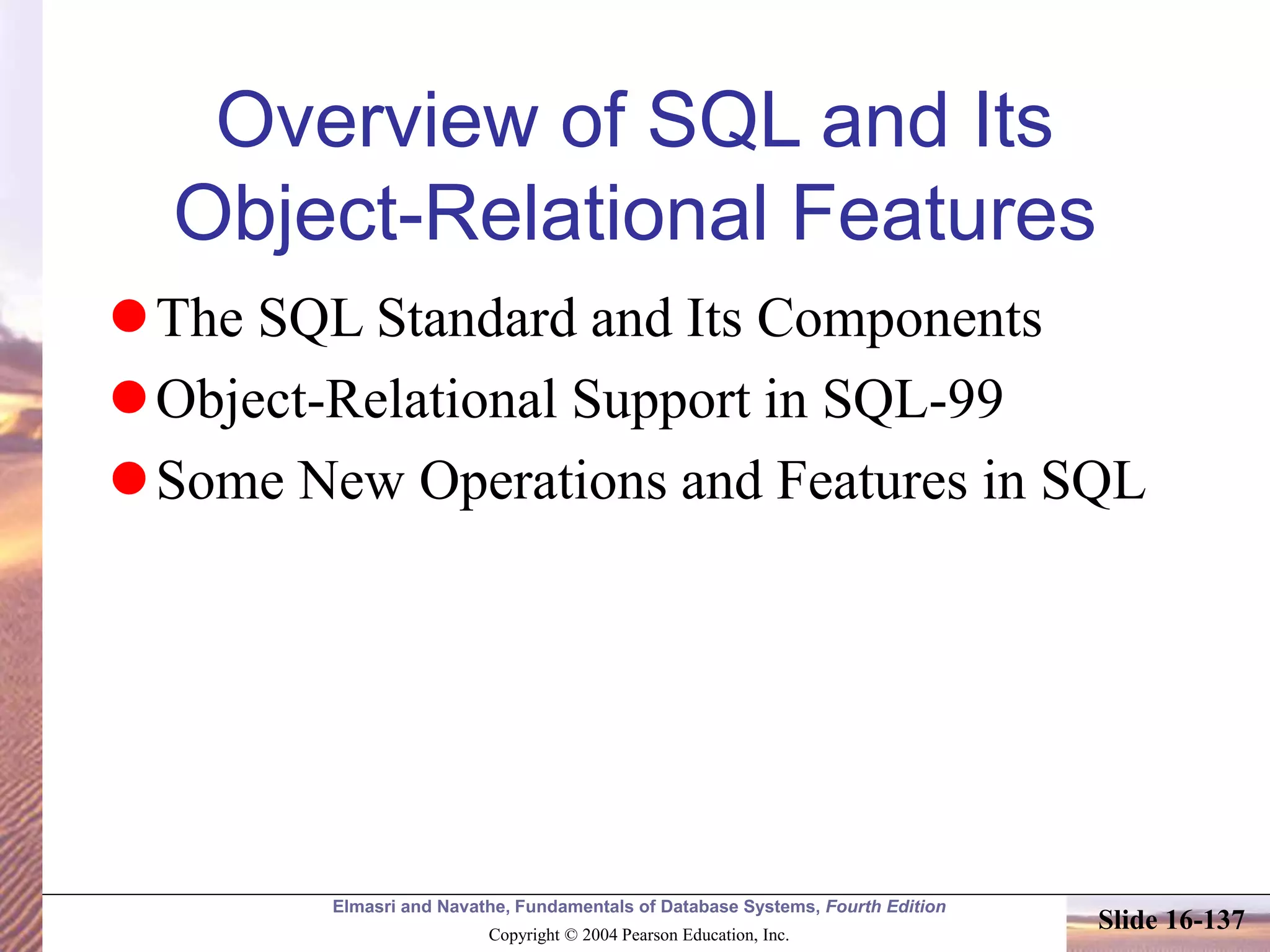 Elmasri and Navathe, Fundamentals of Database Systems, Fourth Edition
Copyright © 2004 Pearson Education, Inc.
Slide 16-137
Overview of SQL and Its
Object-Relational Features
The SQL Standard and Its Components
Object-Relational Support in SQL-99
Some New Operations and Features in SQL
 