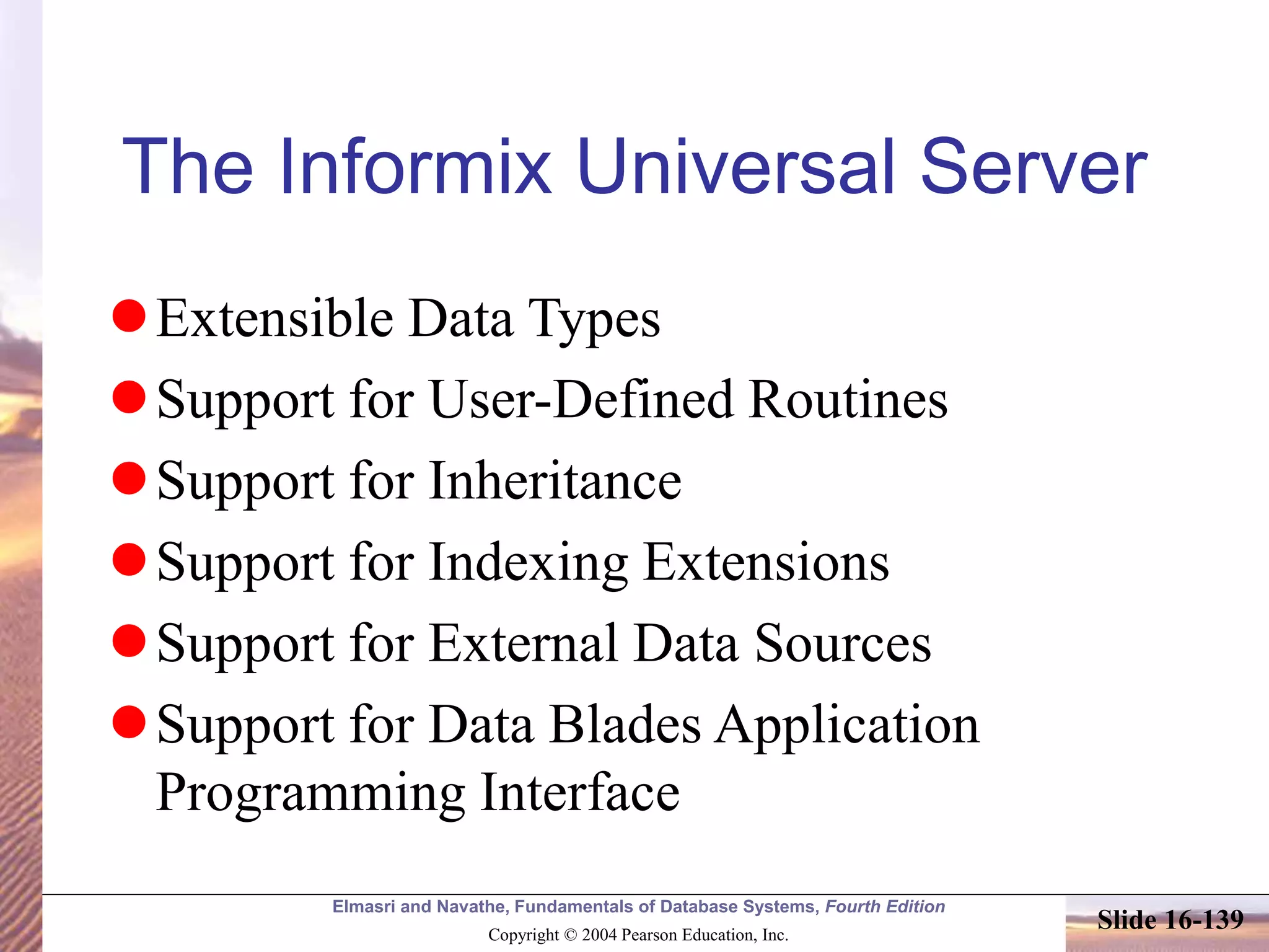 Elmasri and Navathe, Fundamentals of Database Systems, Fourth Edition
Copyright © 2004 Pearson Education, Inc.
Slide 16-139
The Informix Universal Server
Extensible Data Types
Support for User-Defined Routines
Support for Inheritance
Support for Indexing Extensions
Support for External Data Sources
Support for Data Blades Application
Programming Interface
 