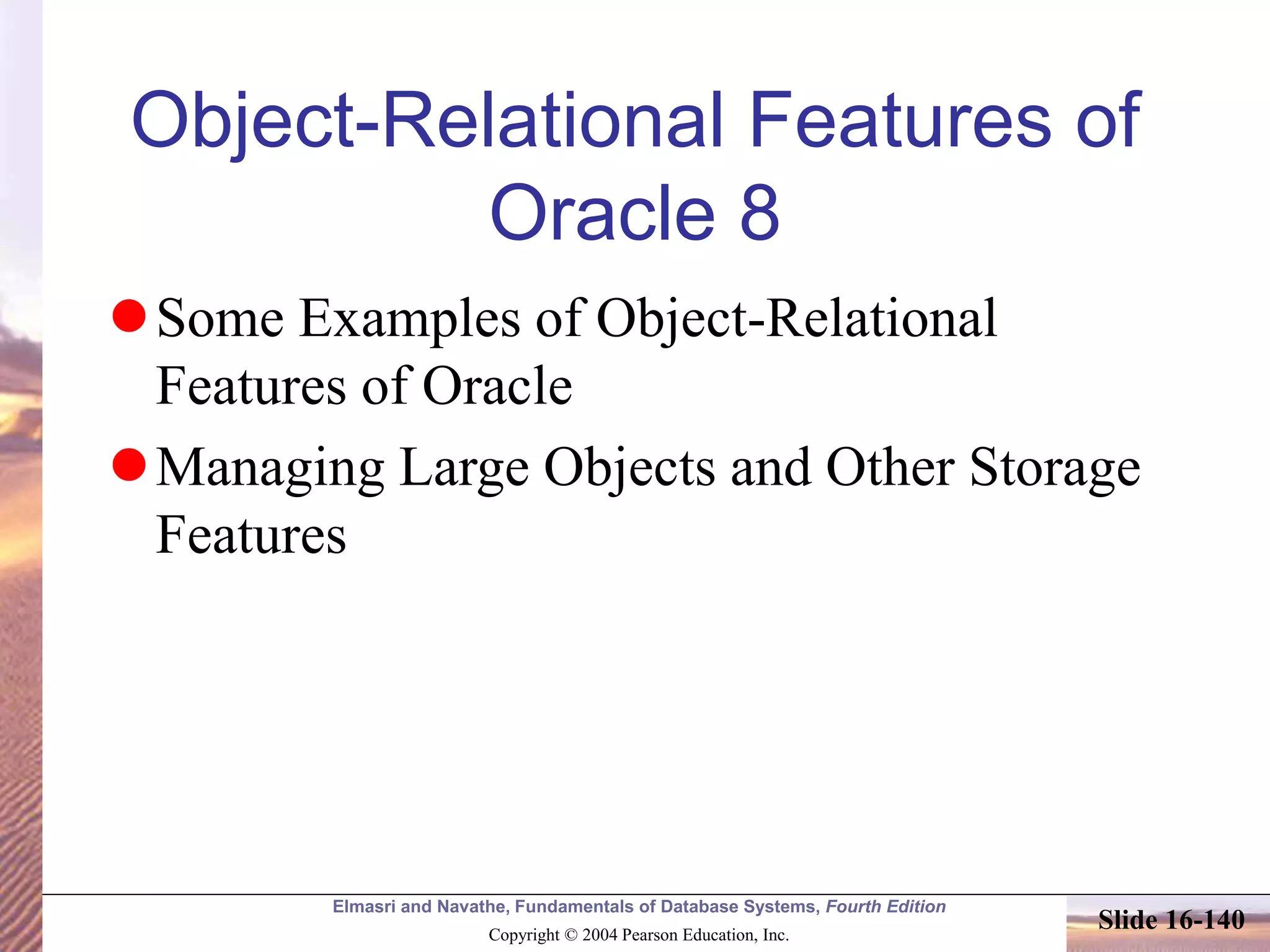 Elmasri and Navathe, Fundamentals of Database Systems, Fourth Edition
Copyright © 2004 Pearson Education, Inc.
Slide 16-140
Object-Relational Features of
Oracle 8
Some Examples of Object-Relational
Features of Oracle
Managing Large Objects and Other Storage
Features
 