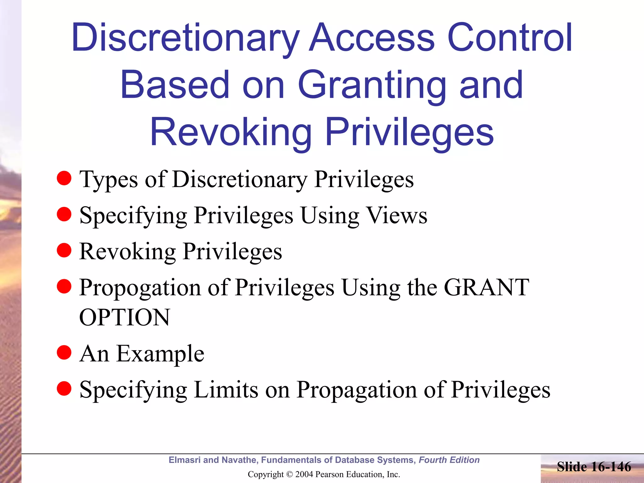 Elmasri and Navathe, Fundamentals of Database Systems, Fourth Edition
Copyright © 2004 Pearson Education, Inc.
Slide 16-146
Discretionary Access Control
Based on Granting and
Revoking Privileges
 Types of Discretionary Privileges
 Specifying Privileges Using Views
 Revoking Privileges
 Propogation of Privileges Using the GRANT
OPTION
 An Example
 Specifying Limits on Propagation of Privileges
 